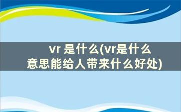 vr 是什么(vr是什么意思能给人带来什么好处)